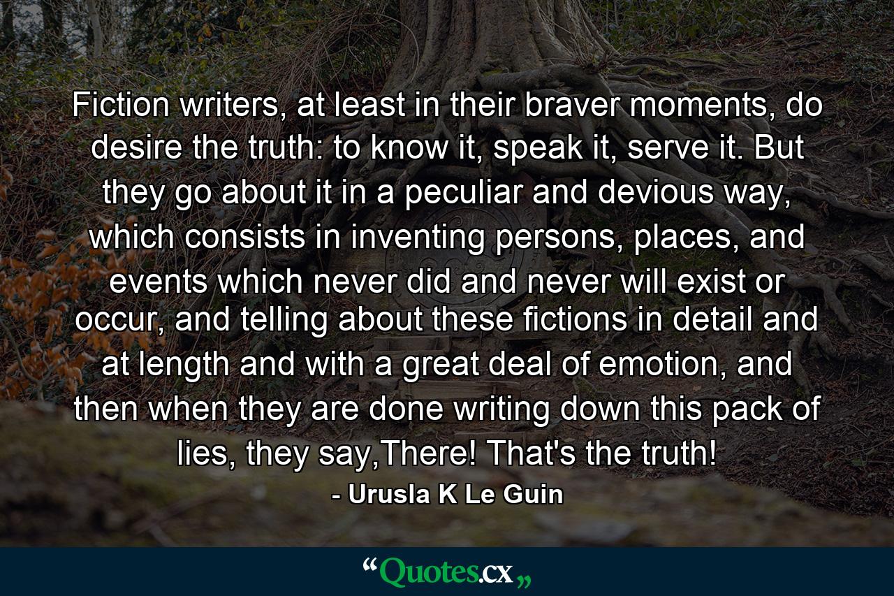 Fiction writers, at least in their braver moments, do desire the truth: to know it, speak it, serve it. But they go about it in a peculiar and devious way, which consists in inventing persons, places, and events which never did and never will exist or occur, and telling about these fictions in detail and at length and with a great deal of emotion, and then when they are done writing down this pack of lies, they say,There! That's the truth! - Quote by Urusla K Le Guin