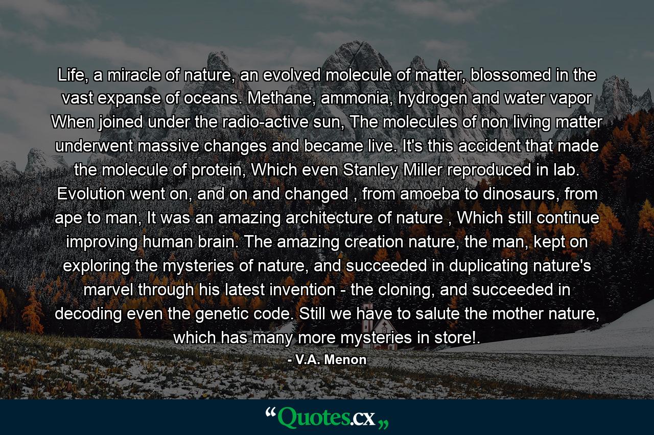 Life, a miracle of nature, an evolved molecule of matter, blossomed in the vast expanse of oceans. Methane, ammonia, hydrogen and water vapor When joined under the radio-active sun, The molecules of non living matter underwent massive changes and became live. It's this accident that made the molecule of protein, Which even Stanley Miller reproduced in lab. Evolution went on, and on and changed , from amoeba to dinosaurs, from ape to man, It was an amazing architecture of nature , Which still continue improving human brain. The amazing creation nature, the man, kept on exploring the mysteries of nature, and succeeded in duplicating nature's marvel through his latest invention - the cloning, and succeeded in decoding even the genetic code. Still we have to salute the mother nature, which has many more mysteries in store!. - Quote by V.A. Menon