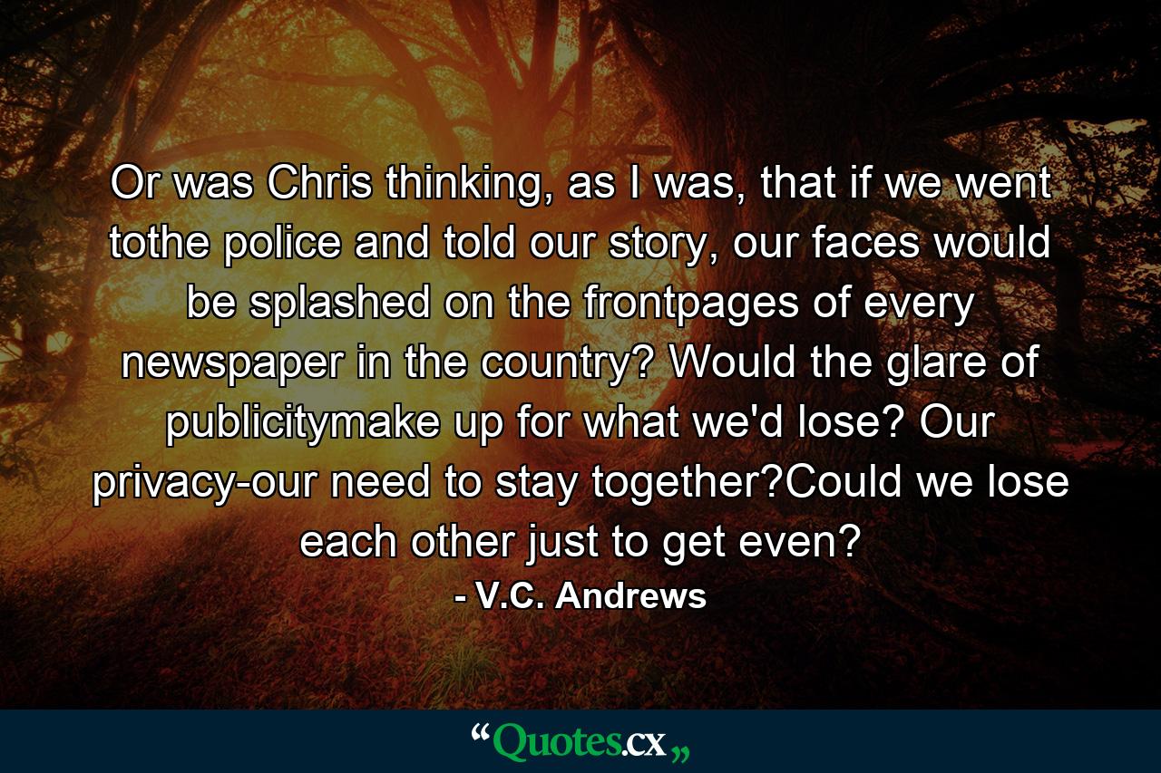 Or was Chris thinking, as I was, that if we went tothe police and told our story, our faces would be splashed on the frontpages of every newspaper in the country? Would the glare of publicitymake up for what we'd lose? Our privacy-our need to stay together?Could we lose each other just to get even? - Quote by V.C. Andrews