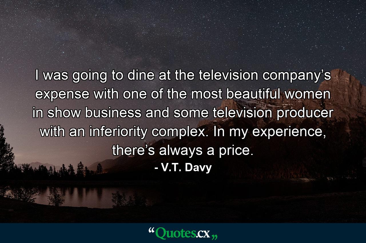 I was going to dine at the television company’s expense with one of the most beautiful women in show business and some television producer with an inferiority complex. In my experience, there’s always a price. - Quote by V.T. Davy