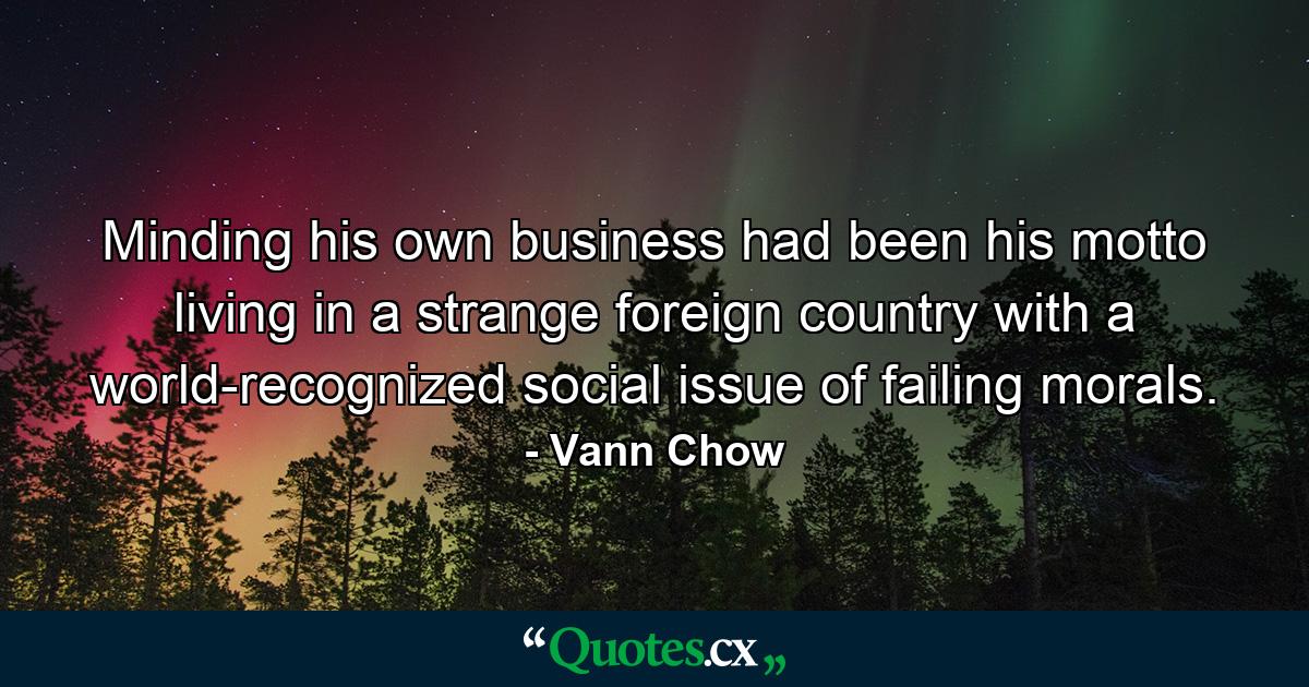 Minding his own business had been his motto living in a strange foreign country with a world-recognized social issue of failing morals. - Quote by Vann Chow