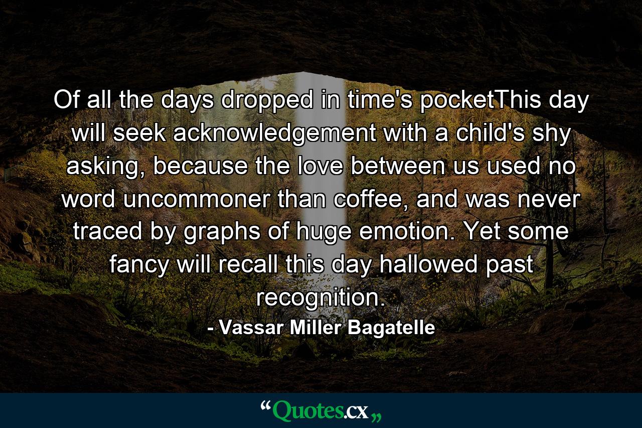 Of all the days dropped in time's pocketThis day will seek acknowledgement with a child's shy asking, because the love between us used no word uncommoner than coffee, and was never traced by graphs of huge emotion. Yet some fancy will recall this day hallowed past recognition. - Quote by Vassar Miller Bagatelle