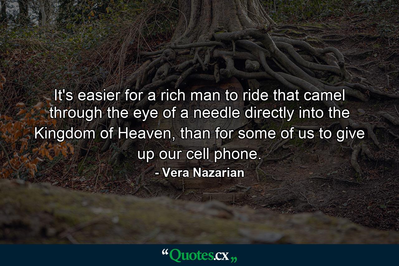 It's easier for a rich man to ride that camel through the eye of a needle directly into the Kingdom of Heaven, than for some of us to give up our cell phone. - Quote by Vera Nazarian