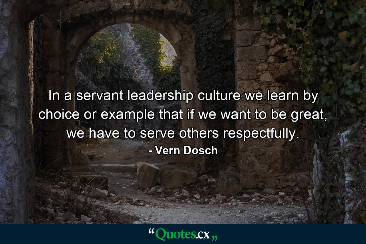 In a servant leadership culture we learn by choice or example that if we want to be great, we have to serve others respectfully. - Quote by Vern Dosch