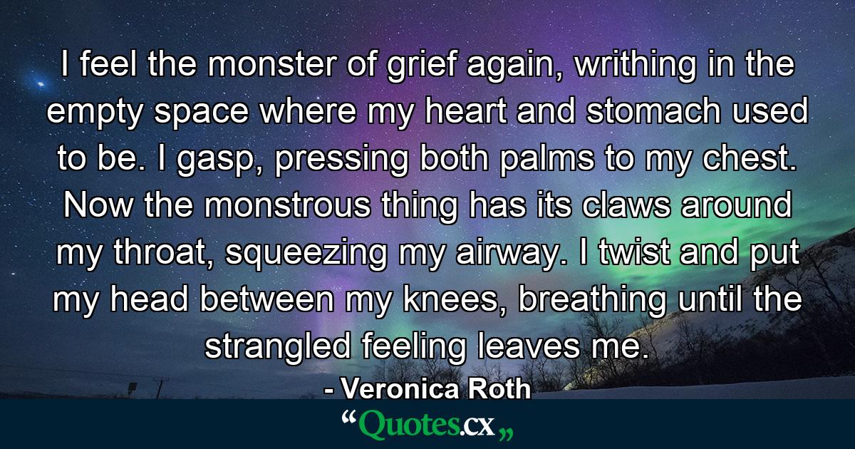 I feel the monster of grief again, writhing in the empty space where my heart and stomach used to be. I gasp, pressing both palms to my chest. Now the monstrous thing has its claws around my throat, squeezing my airway. I twist and put my head between my knees, breathing until the strangled feeling leaves me. - Quote by Veronica Roth