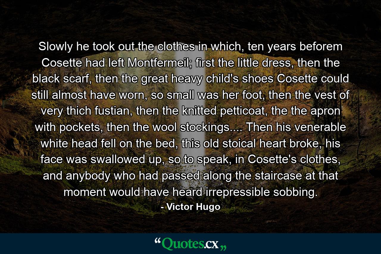 Slowly he took out the clothes in which, ten years beforem Cosette had left Montfermeil; first the little dress, then the black scarf, then the great heavy child's shoes Cosette could still almost have worn, so small was her foot, then the vest of very thich fustian, then the knitted petticoat, the the apron with pockets, then the wool stockings.... Then his venerable white head fell on the bed, this old stoical heart broke, his face was swallowed up, so to speak, in Cosette's clothes, and anybody who had passed along the staircase at that moment would have heard irrepressible sobbing. - Quote by Victor Hugo