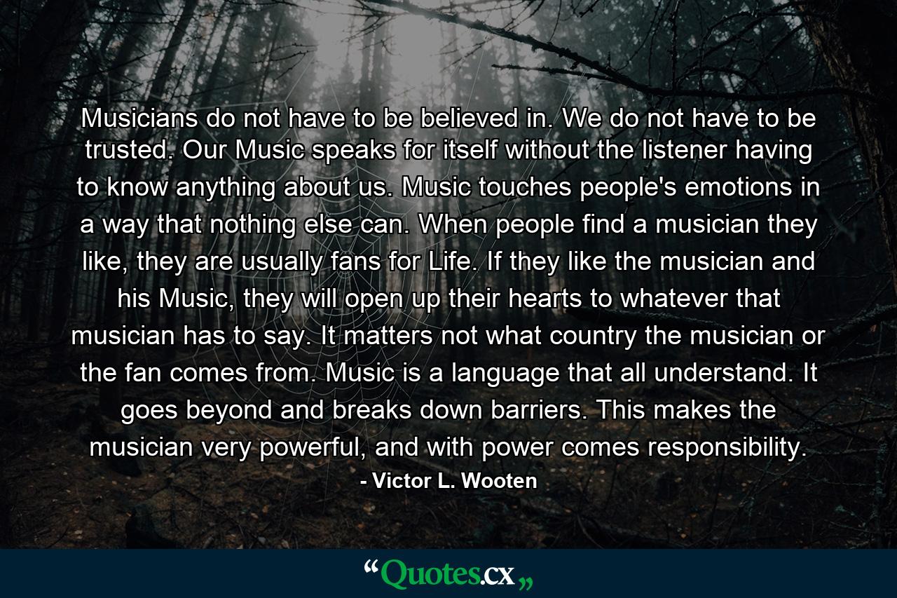 Musicians do not have to be believed in. We do not have to be trusted. Our Music speaks for itself without the listener having to know anything about us. Music touches people's emotions in a way that nothing else can. When people find a musician they like, they are usually fans for Life. If they like the musician and his Music, they will open up their hearts to whatever that musician has to say. It matters not what country the musician or the fan comes from. Music is a language that all understand. It goes beyond and breaks down barriers. This makes the musician very powerful, and with power comes responsibility. - Quote by Victor L. Wooten