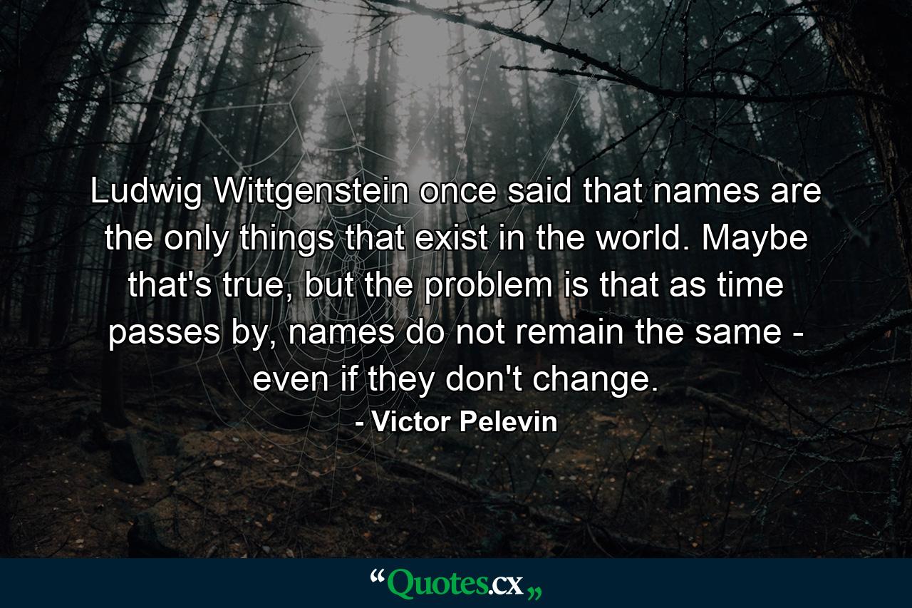 Ludwig Wittgenstein once said that names are the only things that exist in the world. Maybe that's true, but the problem is that as time passes by, names do not remain the same - even if they don't change. - Quote by Victor Pelevin