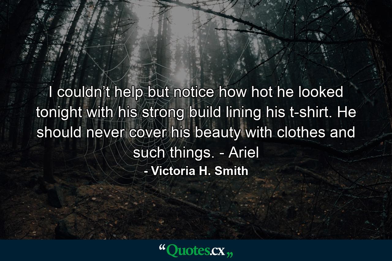 I couldn’t help but notice how hot he looked tonight with his strong build lining his t-shirt. He should never cover his beauty with clothes and such things. - Ariel - Quote by Victoria H. Smith