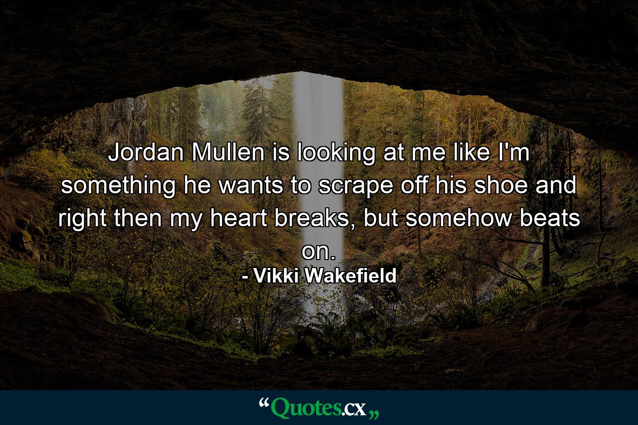 Jordan Mullen is looking at me like I'm something he wants to scrape off his shoe and right then my heart breaks, but somehow beats on. - Quote by Vikki Wakefield