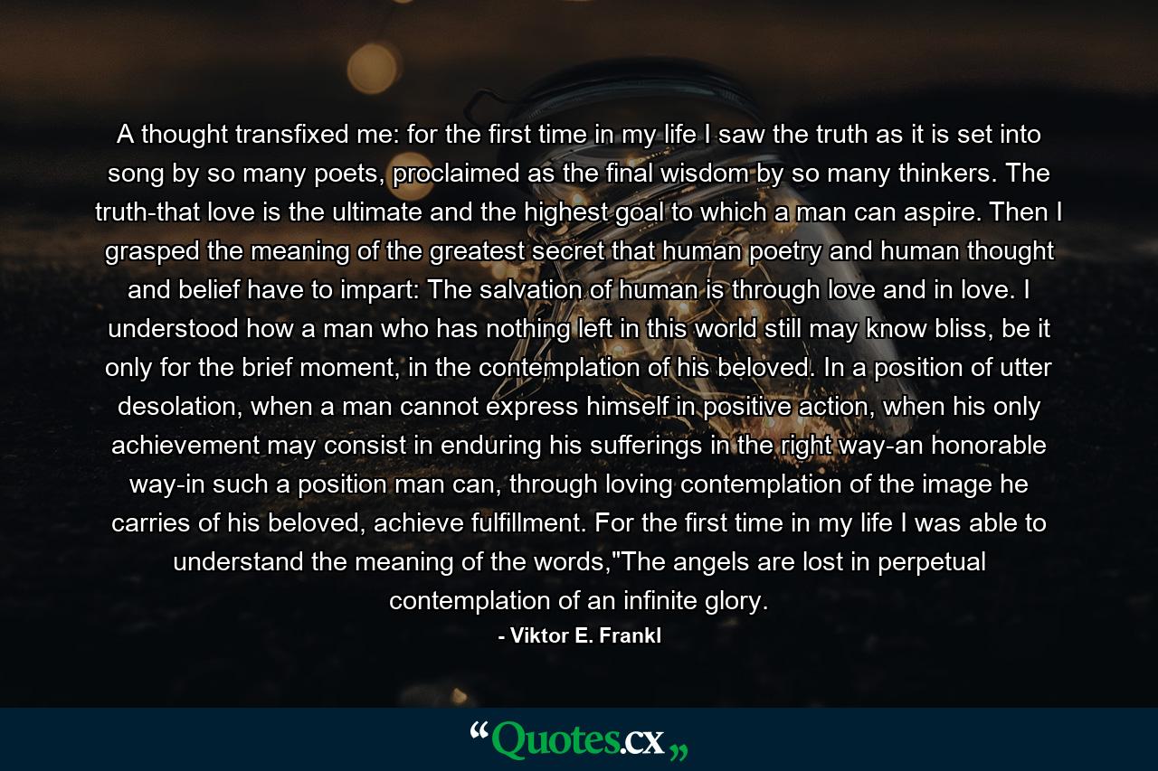 A thought transfixed me: for the first time in my life I saw the truth as it is set into song by so many poets, proclaimed as the final wisdom by so many thinkers. The truth-that love is the ultimate and the highest goal to which a man can aspire. Then I grasped the meaning of the greatest secret that human poetry and human thought and belief have to impart: The salvation of human is through love and in love. I understood how a man who has nothing left in this world still may know bliss, be it only for the brief moment, in the contemplation of his beloved. In a position of utter desolation, when a man cannot express himself in positive action, when his only achievement may consist in enduring his sufferings in the right way-an honorable way-in such a position man can, through loving contemplation of the image he carries of his beloved, achieve fulfillment. For the first time in my life I was able to understand the meaning of the words,