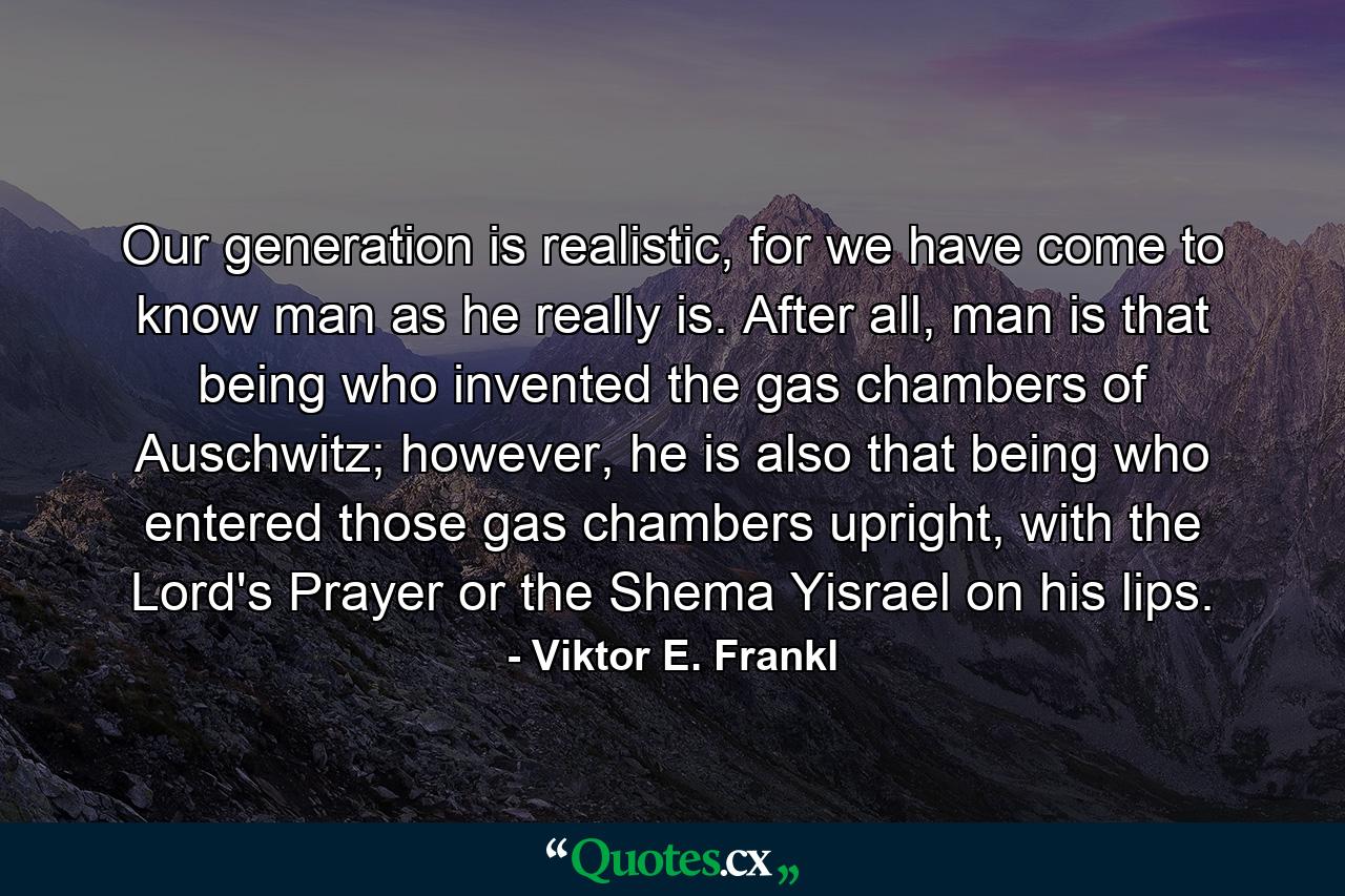 Our generation is realistic, for we have come to know man as he really is. After all, man is that being who invented the gas chambers of Auschwitz; however, he is also that being who entered those gas chambers upright, with the Lord's Prayer or the Shema Yisrael on his lips. - Quote by Viktor E. Frankl