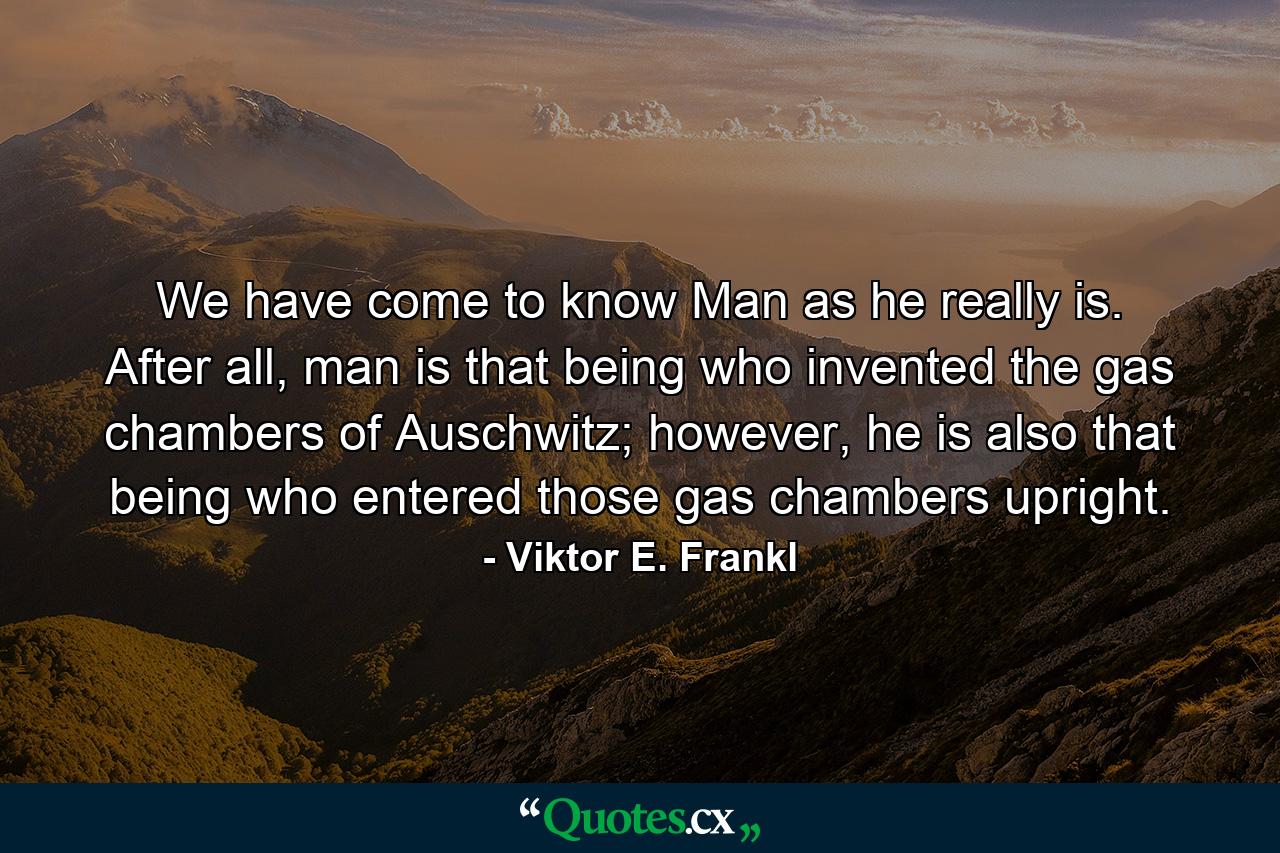 We have come to know Man as he really is. After all, man is that being who invented the gas chambers of Auschwitz; however, he is also that being who entered those gas chambers upright. - Quote by Viktor E. Frankl