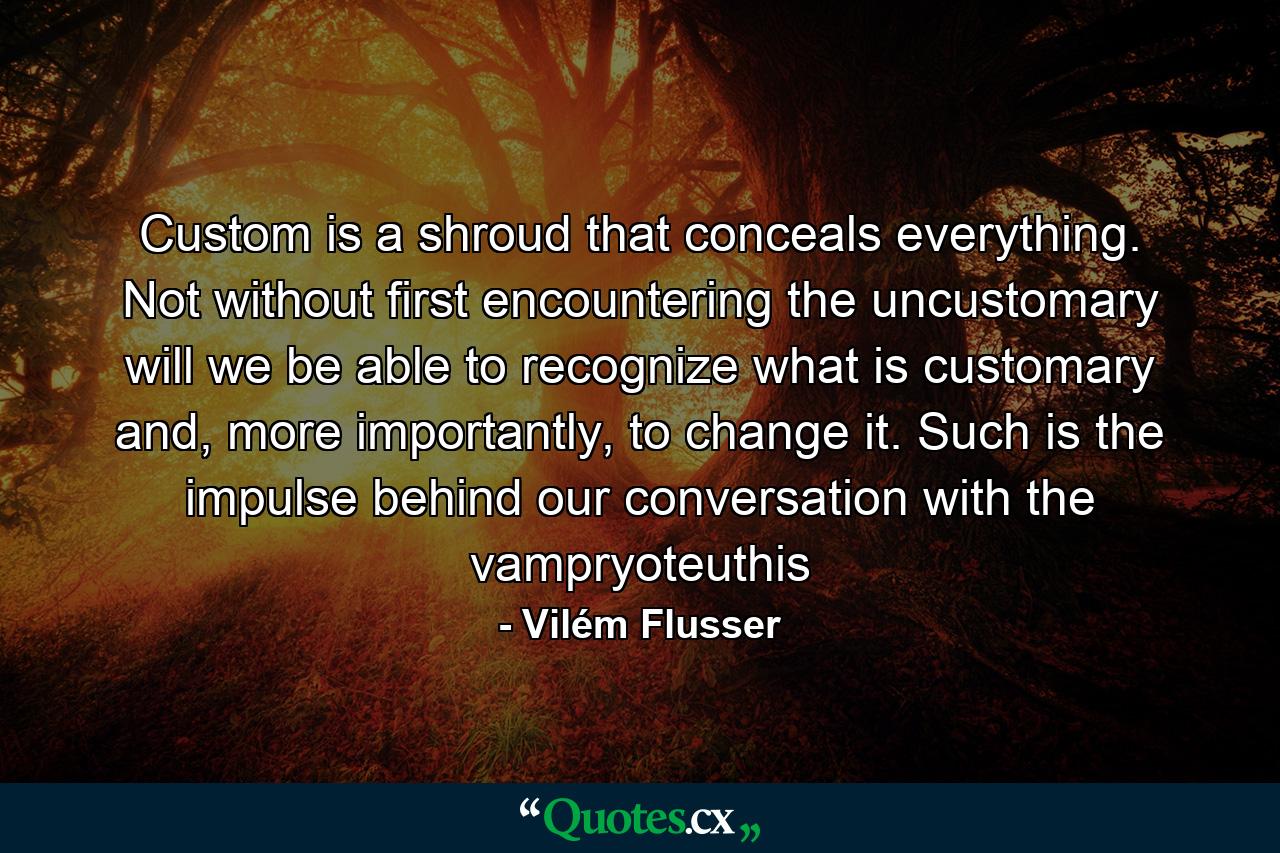 Custom is a shroud that conceals everything. Not without first encountering the uncustomary will we be able to recognize what is customary and, more importantly, to change it. Such is the impulse behind our conversation with the vampryoteuthis - Quote by Vilém Flusser