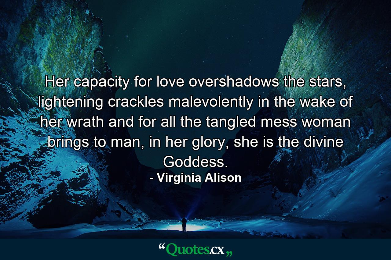 Her capacity for love overshadows the stars, lightening crackles malevolently in the wake of her wrath and for all the tangled mess woman brings to man, in her glory, she is the divine Goddess. - Quote by Virginia Alison