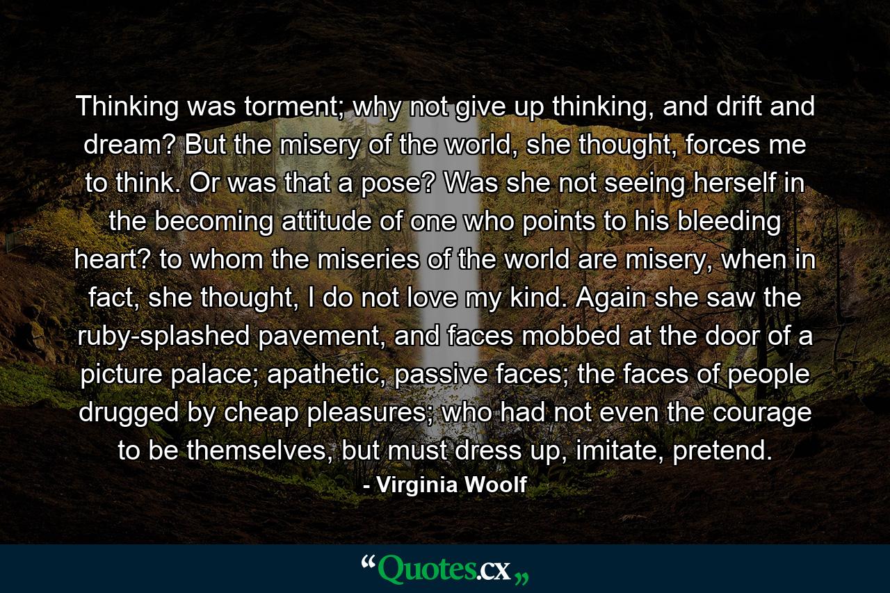 Thinking was torment; why not give up thinking, and drift and dream? But the misery of the world, she thought, forces me to think. Or was that a pose? Was she not seeing herself in the becoming attitude of one who points to his bleeding heart? to whom the miseries of the world are misery, when in fact, she thought, I do not love my kind. Again she saw the ruby-splashed pavement, and faces mobbed at the door of a picture palace; apathetic, passive faces; the faces of people drugged by cheap pleasures; who had not even the courage to be themselves, but must dress up, imitate, pretend. - Quote by Virginia Woolf