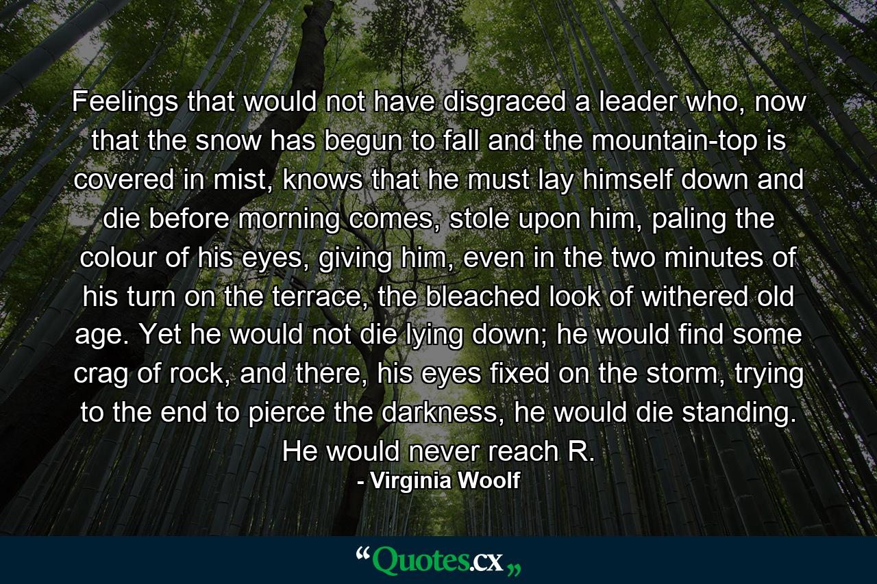 Feelings that would not have disgraced a leader who, now that the snow has begun to fall and the mountain-top is covered in mist, knows that he must lay himself down and die before morning comes, stole upon him, paling the colour of his eyes, giving him, even in the two minutes of his turn on the terrace, the bleached look of withered old age. Yet he would not die lying down; he would find some crag of rock, and there, his eyes fixed on the storm, trying to the end to pierce the darkness, he would die standing. He would never reach R. - Quote by Virginia Woolf