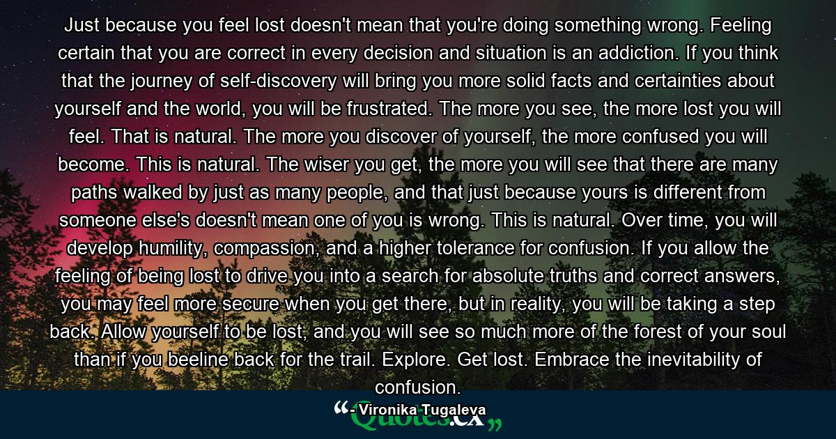 Just because you feel lost doesn't mean that you're doing something wrong. Feeling certain that you are correct in every decision and situation is an addiction. If you think that the journey of self-discovery will bring you more solid facts and certainties about yourself and the world, you will be frustrated. The more you see, the more lost you will feel. That is natural. The more you discover of yourself, the more confused you will become. This is natural. The wiser you get, the more you will see that there are many paths walked by just as many people, and that just because yours is different from someone else's doesn't mean one of you is wrong. This is natural. Over time, you will develop humility, compassion, and a higher tolerance for confusion. If you allow the feeling of being lost to drive you into a search for absolute truths and correct answers, you may feel more secure when you get there, but in reality, you will be taking a step back. Allow yourself to be lost, and you will see so much more of the forest of your soul than if you beeline back for the trail. Explore. Get lost. Embrace the inevitability of confusion. - Quote by Vironika Tugaleva