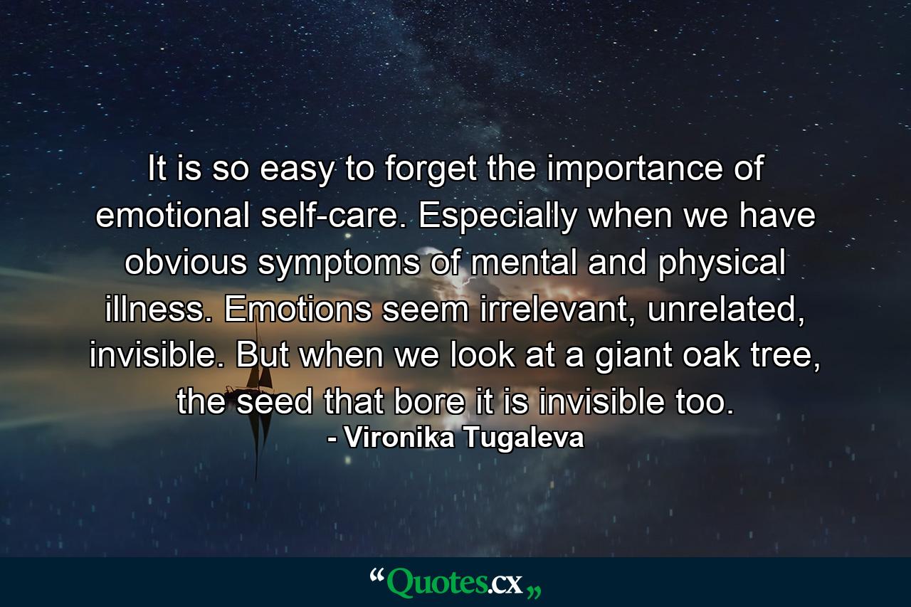 It is so easy to forget the importance of emotional self-care. Especially when we have obvious symptoms of mental and physical illness. Emotions seem irrelevant, unrelated, invisible. But when we look at a giant oak tree, the seed that bore it is invisible too. - Quote by Vironika Tugaleva