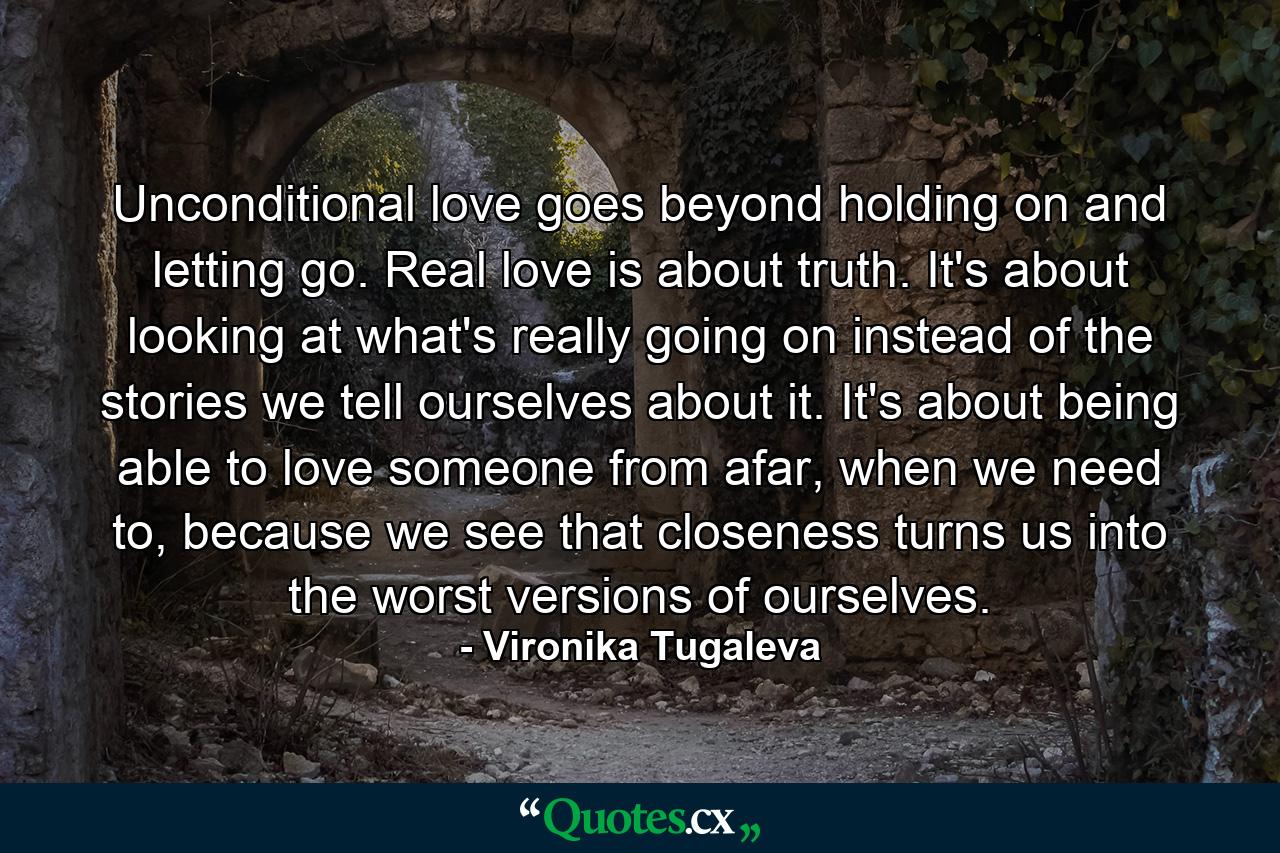 Unconditional love goes beyond holding on and letting go. Real love is about truth. It's about looking at what's really going on instead of the stories we tell ourselves about it. It's about being able to love someone from afar, when we need to, because we see that closeness turns us into the worst versions of ourselves. - Quote by Vironika Tugaleva