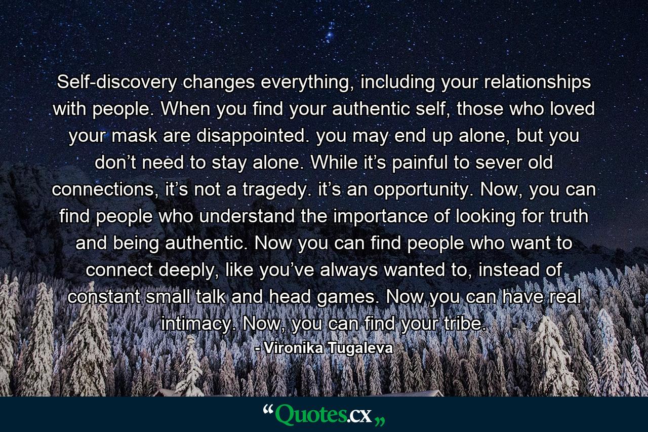 Self-discovery changes everything, including your relationships with people. When you find your authentic self, those who loved your mask are disappointed. you may end up alone, but you don’t need to stay alone. While it’s painful to sever old connections, it’s not a tragedy. it’s an opportunity. Now, you can find people who understand the importance of looking for truth and being authentic. Now you can find people who want to connect deeply, like you’ve always wanted to, instead of constant small talk and head games. Now you can have real intimacy. Now, you can find your tribe. - Quote by Vironika Tugaleva