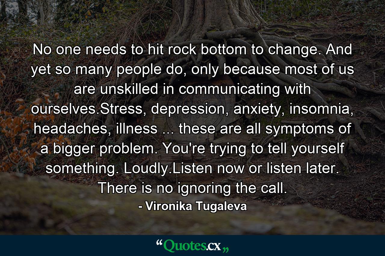 No one needs to hit rock bottom to change. And yet so many people do, only because most of us are unskilled in communicating with ourselves.Stress, depression, anxiety, insomnia, headaches, illness ... these are all symptoms of a bigger problem. You're trying to tell yourself something. Loudly.Listen now or listen later. There is no ignoring the call. - Quote by Vironika Tugaleva