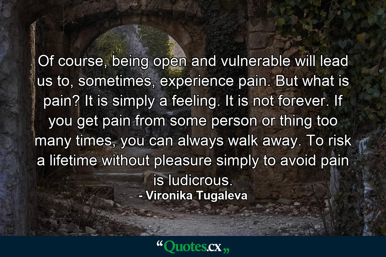 Of course, being open and vulnerable will lead us to, sometimes, experience pain. But what is pain? It is simply a feeling. It is not forever. If you get pain from some person or thing too many times, you can always walk away. To risk a lifetime without pleasure simply to avoid pain is ludicrous. - Quote by Vironika Tugaleva