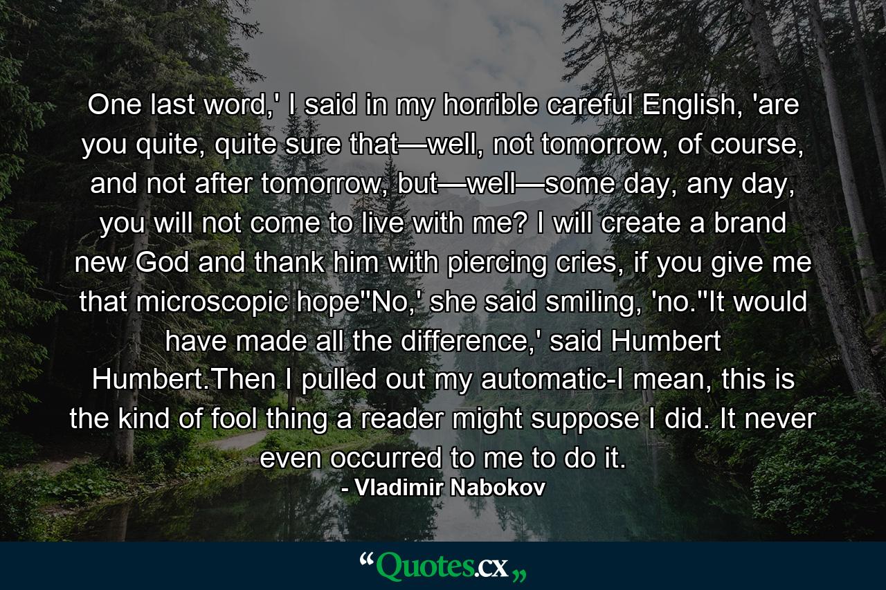 One last word,' I said in my horrible careful English, 'are you quite, quite sure that—well, not tomorrow, of course, and not after tomorrow, but—well—some day, any day, you will not come to live with me? I will create a brand new God and thank him with piercing cries, if you give me that microscopic hope''No,' she said smiling, 'no.''It would have made all the difference,' said Humbert Humbert.Then I pulled out my automatic-I mean, this is the kind of fool thing a reader might suppose I did. It never even occurred to me to do it. - Quote by Vladimir Nabokov