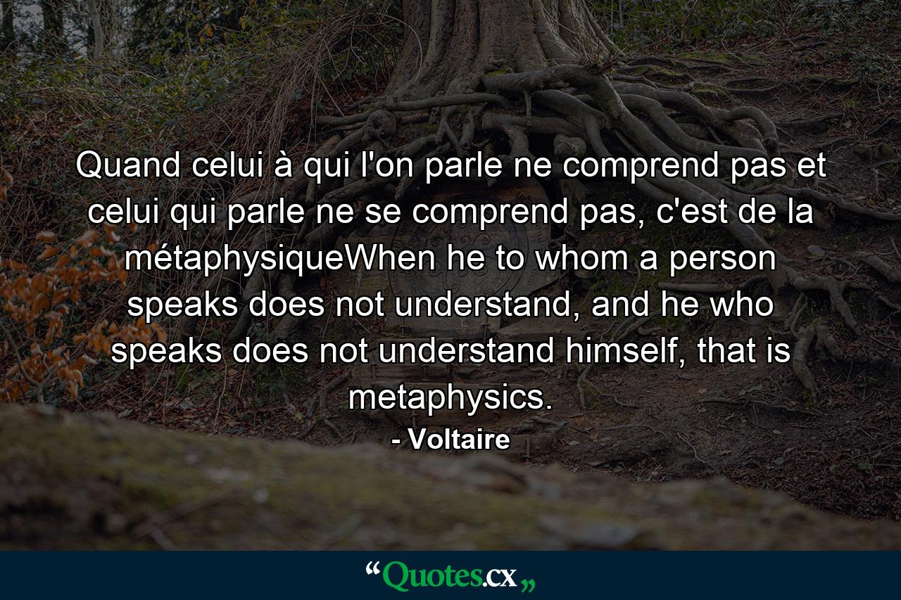 Quand celui à qui l'on parle ne comprend pas et celui qui parle ne se comprend pas, c'est de la métaphysiqueWhen he to whom a person speaks does not understand, and he who speaks does not understand himself, that is metaphysics. - Quote by Voltaire