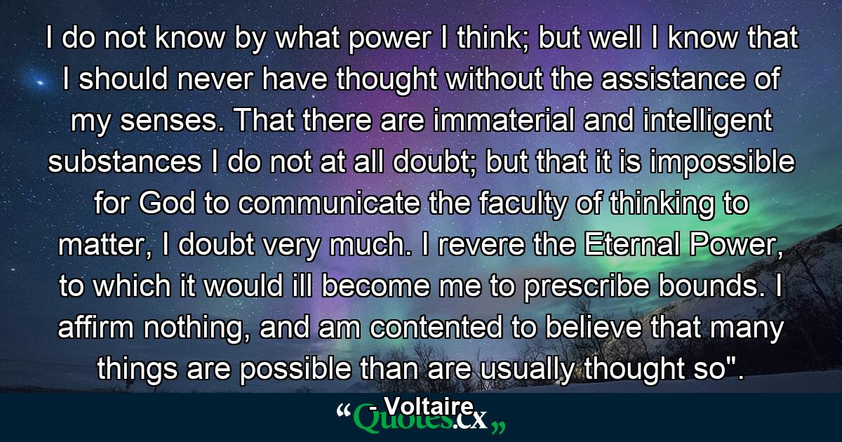 I do not know by what power I think; but well I know that I should never have thought without the assistance of my senses. That there are immaterial and intelligent substances I do not at all doubt; but that it is impossible for God to communicate the faculty of thinking to matter, I doubt very much. I revere the Eternal Power, to which it would ill become me to prescribe bounds. I affirm nothing, and am contented to believe that many things are possible than are usually thought so