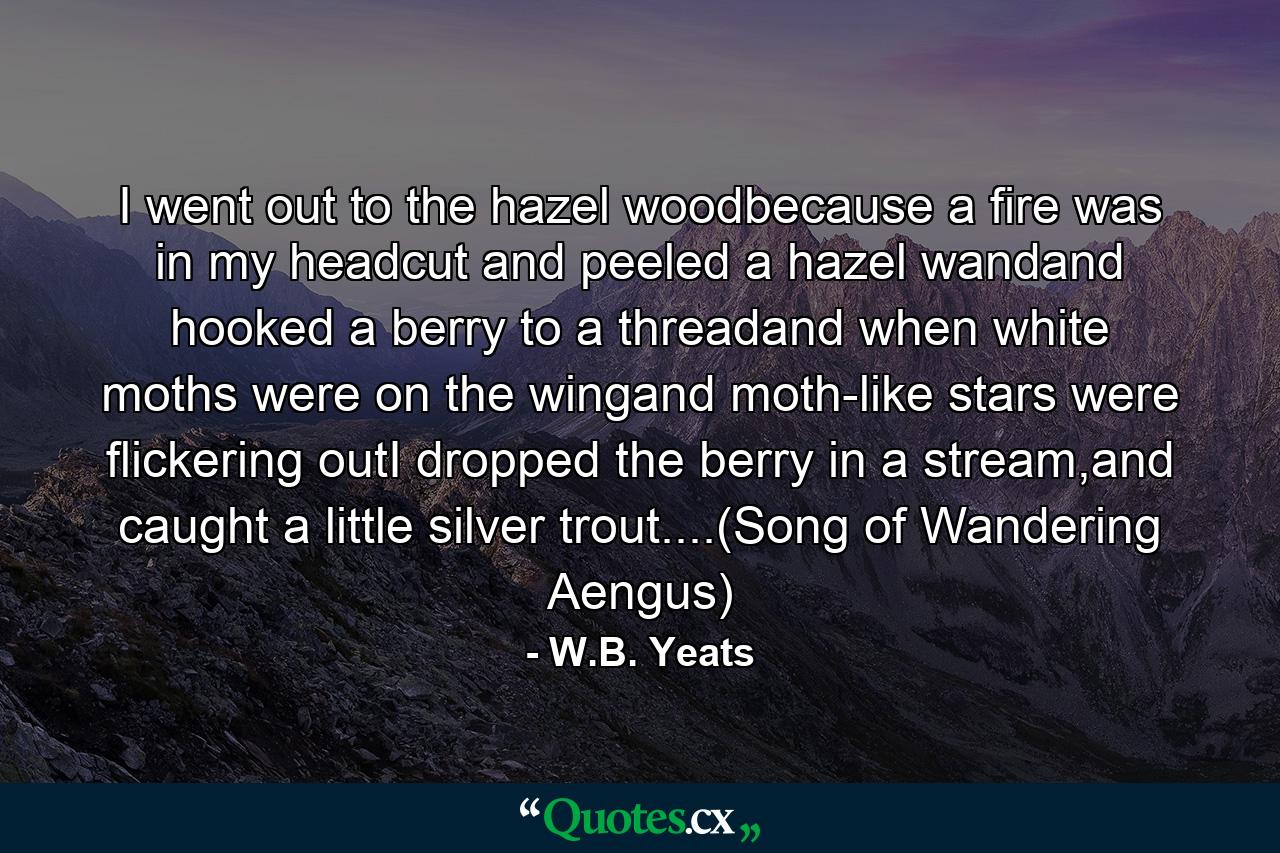 I went out to the hazel woodbecause a fire was in my headcut and peeled a hazel wandand hooked a berry to a threadand when white moths were on the wingand moth-like stars were flickering outI dropped the berry in a stream,and caught a little silver trout....(Song of Wandering Aengus) - Quote by W.B. Yeats