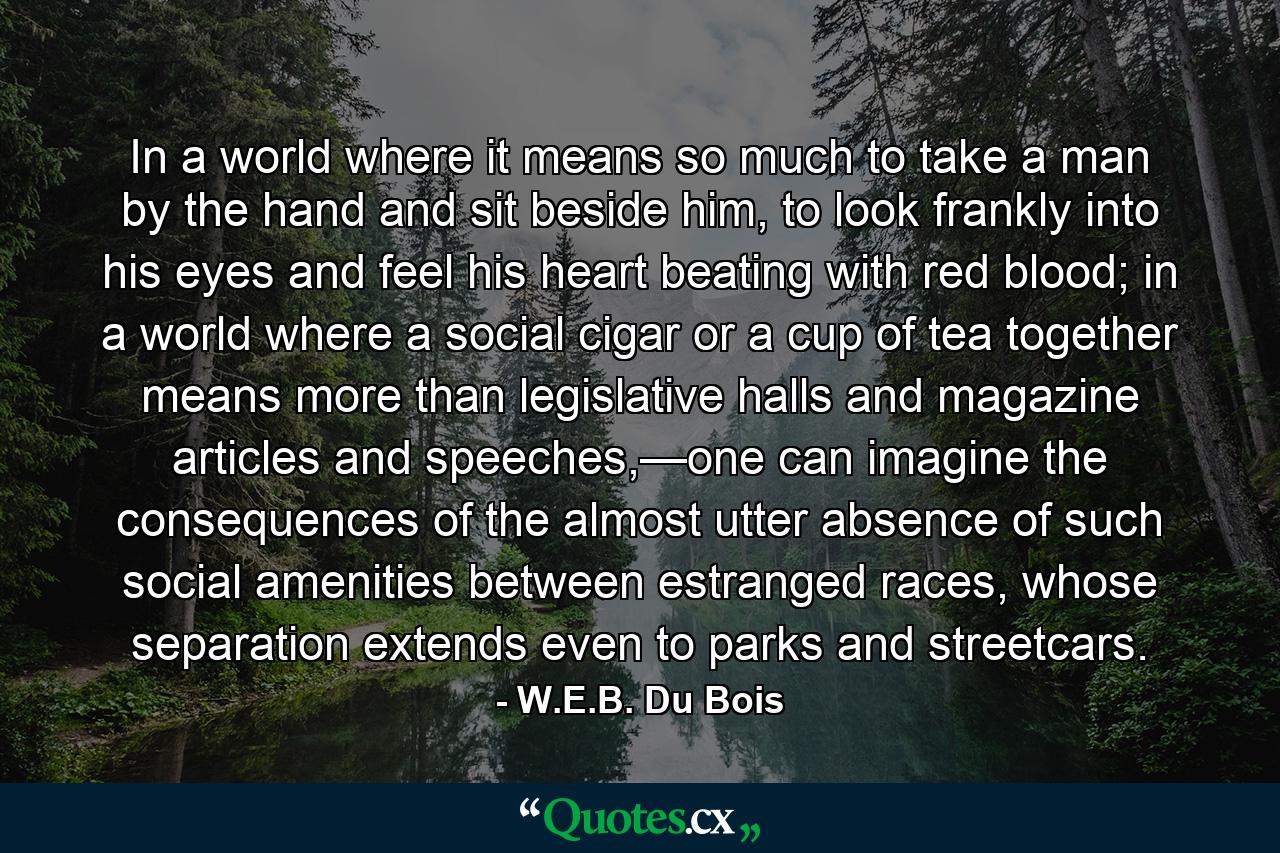 In a world where it means so much to take a man by the hand and sit beside him, to look frankly into his eyes and feel his heart beating with red blood; in a world where a social cigar or a cup of tea together means more than legislative halls and magazine articles and speeches,—one can imagine the consequences of the almost utter absence of such social amenities between estranged races, whose separation extends even to parks and streetcars. - Quote by W.E.B. Du Bois