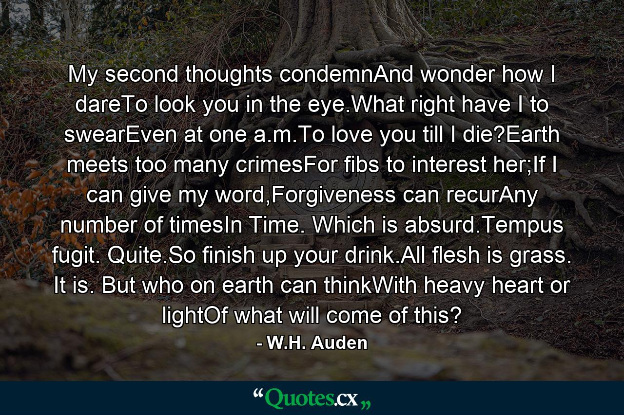 My second thoughts condemnAnd wonder how I dareTo look you in the eye.What right have I to swearEven at one a.m.To love you till I die?Earth meets too many crimesFor fibs to interest her;If I can give my word,Forgiveness can recurAny number of timesIn Time. Which is absurd.Tempus fugit. Quite.So finish up your drink.All flesh is grass. It is. But who on earth can thinkWith heavy heart or lightOf what will come of this? - Quote by W.H. Auden