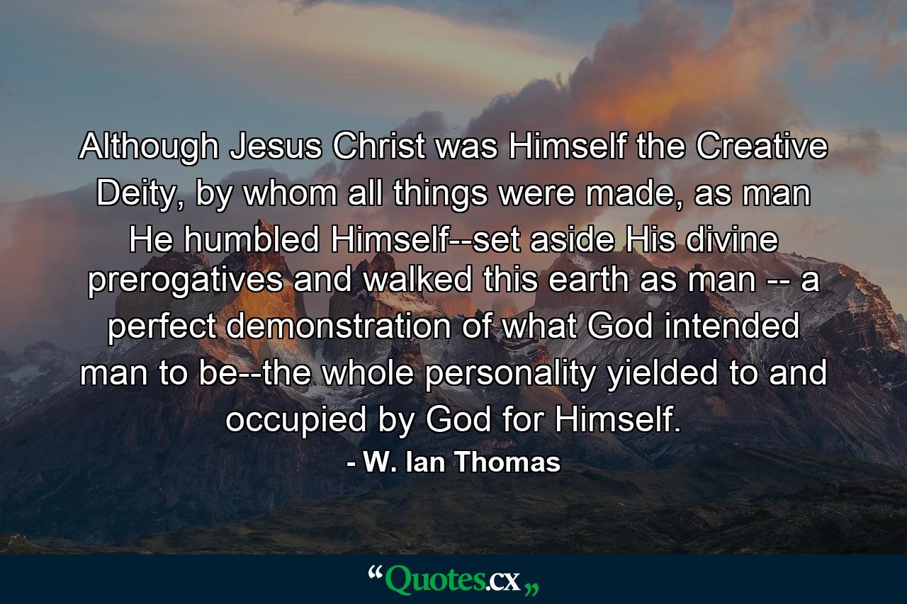 Although Jesus Christ was Himself the Creative Deity, by whom all things were made, as man He humbled Himself--set aside His divine prerogatives and walked this earth as man -- a perfect demonstration of what God intended man to be--the whole personality yielded to and occupied by God for Himself. - Quote by W. Ian Thomas