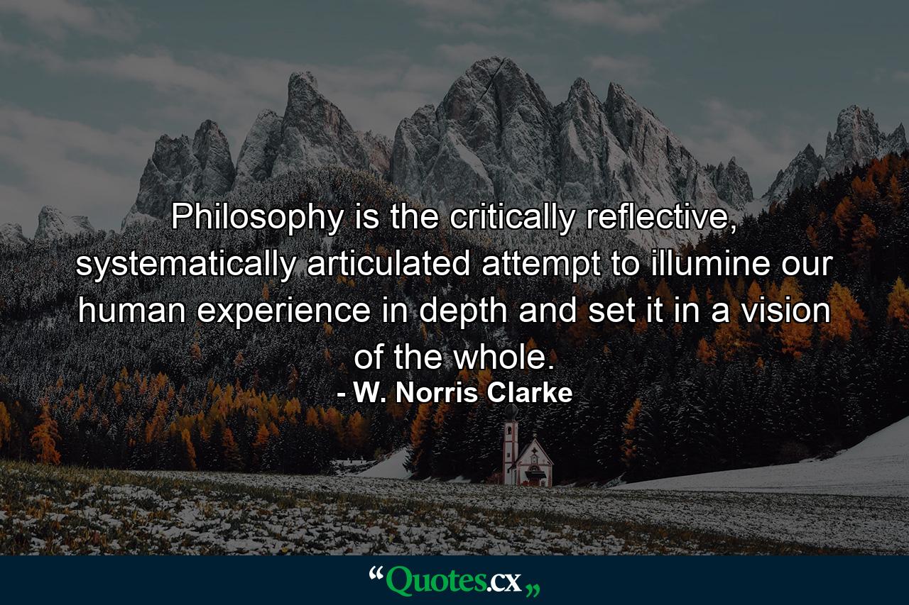 Philosophy is the critically reflective, systematically articulated attempt to illumine our human experience in depth and set it in a vision of the whole. - Quote by W. Norris Clarke