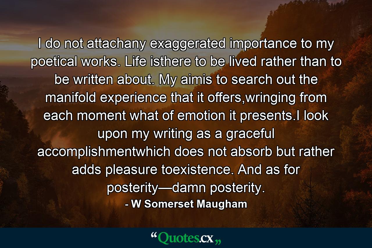 I do not attachany exaggerated importance to my poetical works. Life isthere to be lived rather than to be written about. My aimis to search out the manifold experience that it offers,wringing from each moment what of emotion it presents.I look upon my writing as a graceful accomplishmentwhich does not absorb but rather adds pleasure toexistence. And as for posterity—damn posterity. - Quote by W Somerset Maugham