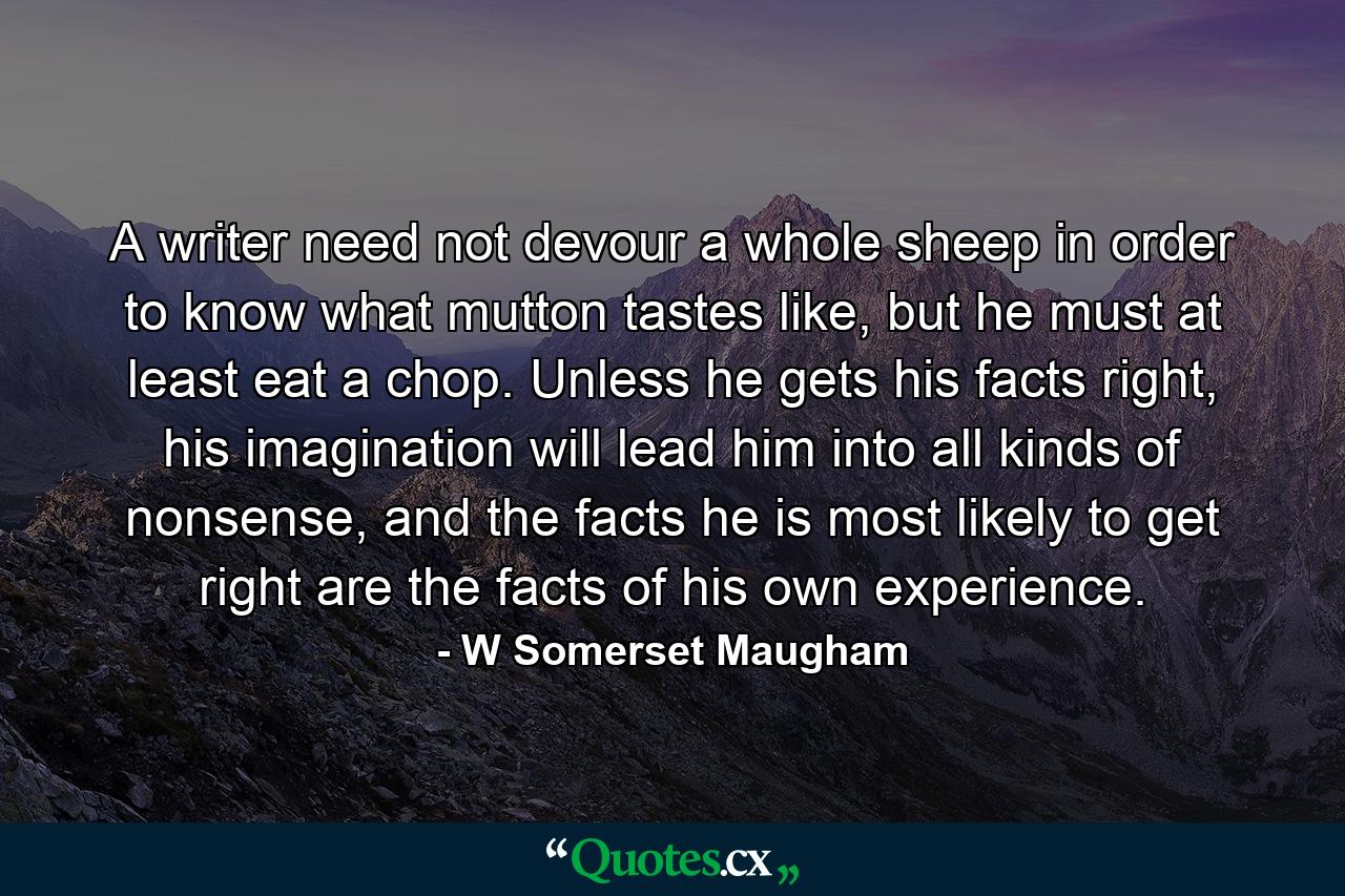 A writer need not devour a whole sheep in order to know what mutton tastes like, but he must at least eat a chop. Unless he gets his facts right, his imagination will lead him into all kinds of nonsense, and the facts he is most likely to get right are the facts of his own experience. - Quote by W Somerset Maugham