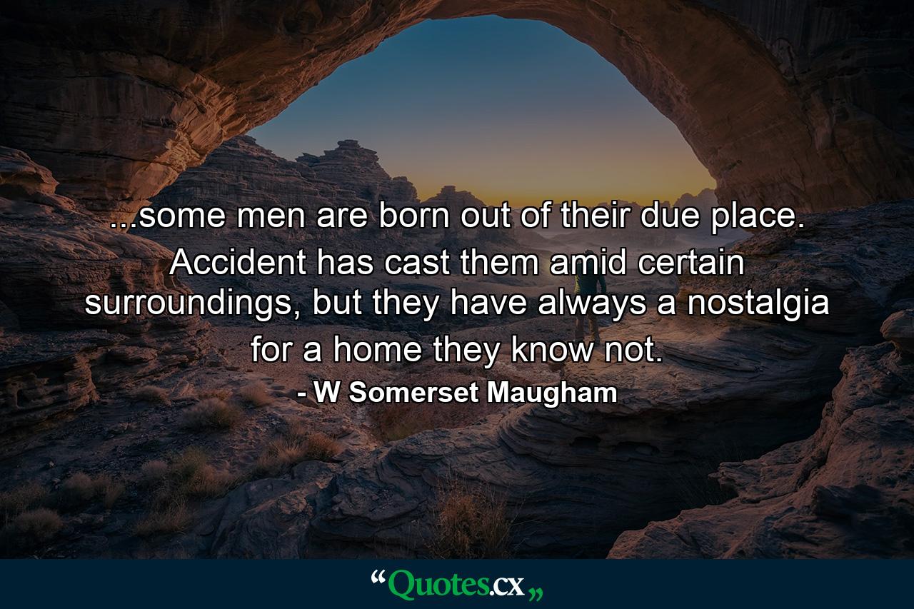 ...some men are born out of their due place. Accident has cast them amid certain surroundings, but they have always a nostalgia for a home they know not. - Quote by W Somerset Maugham