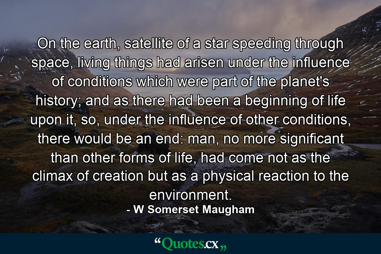 On the earth, satellite of a star speeding through space, living things had arisen under the influence of conditions which were part of the planet's history; and as there had been a beginning of life upon it, so, under the influence of other conditions, there would be an end: man, no more significant than other forms of life, had come not as the climax of creation but as a physical reaction to the environment. - Quote by W Somerset Maugham