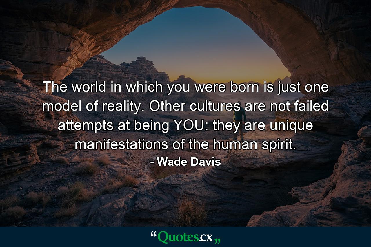 The world in which you were born is just one model of reality. Other cultures are not failed attempts at being YOU: they are unique manifestations of the human spirit. - Quote by Wade Davis