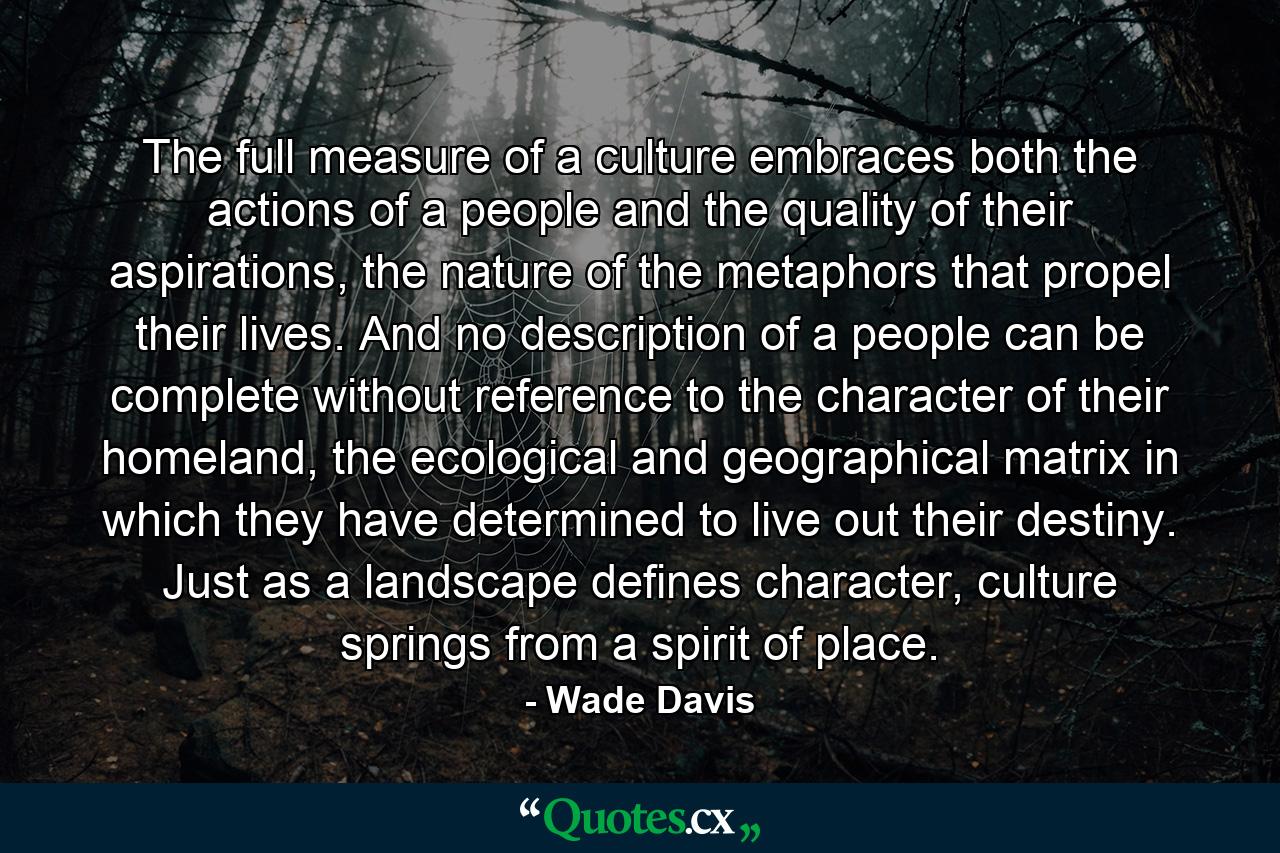 The full measure of a culture embraces both the actions of a people and the quality of their aspirations, the nature of the metaphors that propel their lives. And no description of a people can be complete without reference to the character of their homeland, the ecological and geographical matrix in which they have determined to live out their destiny. Just as a landscape defines character, culture springs from a spirit of place. - Quote by Wade Davis