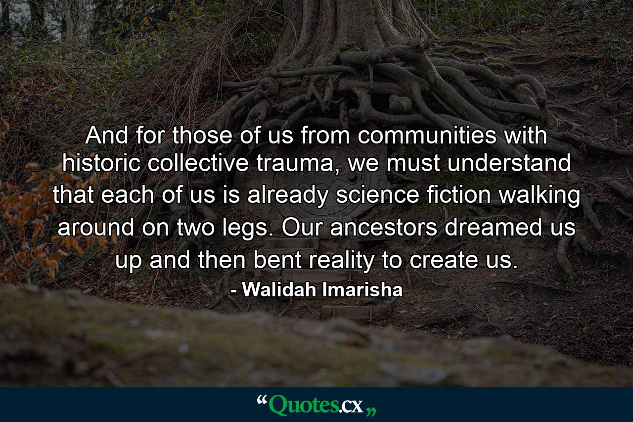 And for those of us from communities with historic collective trauma, we must understand that each of us is already science fiction walking around on two legs. Our ancestors dreamed us up and then bent reality to create us. - Quote by Walidah Imarisha