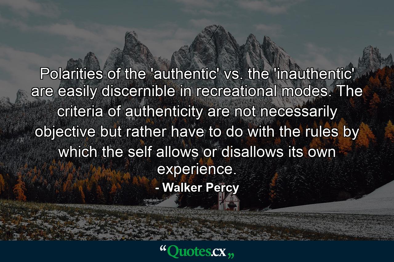 Polarities of the 'authentic' vs. the 'inauthentic' are easily discernible in recreational modes. The criteria of authenticity are not necessarily objective but rather have to do with the rules by which the self allows or disallows its own experience. - Quote by Walker Percy