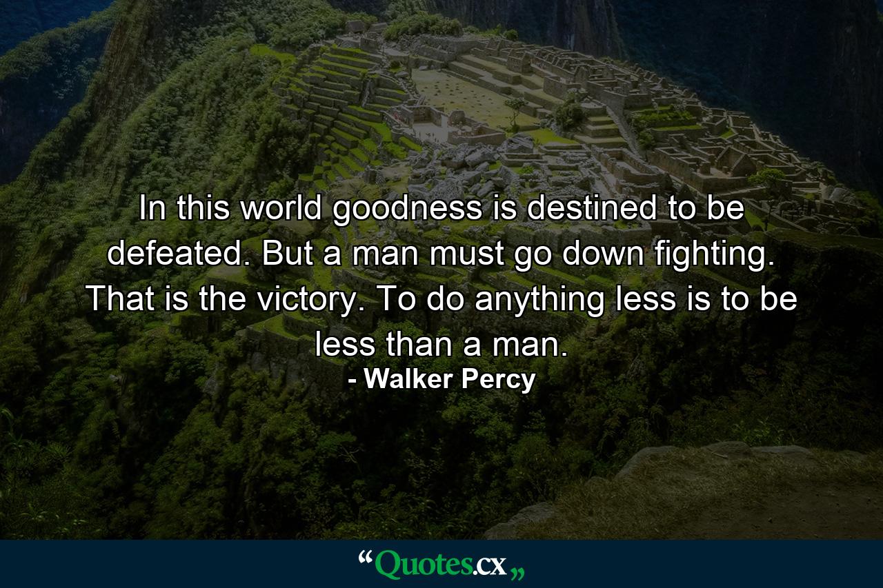 In this world goodness is destined to be defeated. But a man must go down fighting. That is the victory. To do anything less is to be less than a man. - Quote by Walker Percy