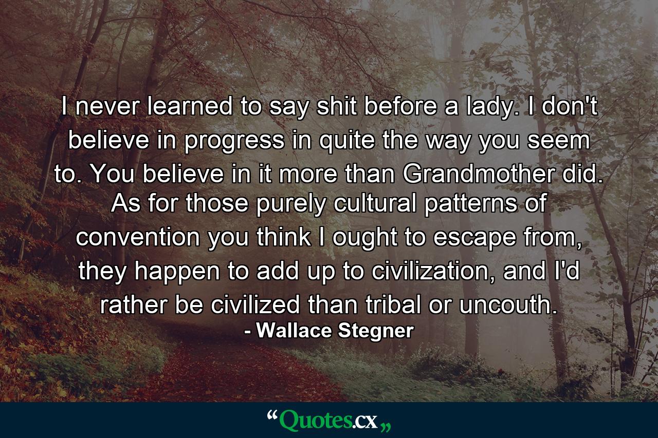 I never learned to say shit before a lady. I don't believe in progress in quite the way you seem to. You believe in it more than Grandmother did. As for those purely cultural patterns of convention you think I ought to escape from, they happen to add up to civilization, and I'd rather be civilized than tribal or uncouth. - Quote by Wallace Stegner