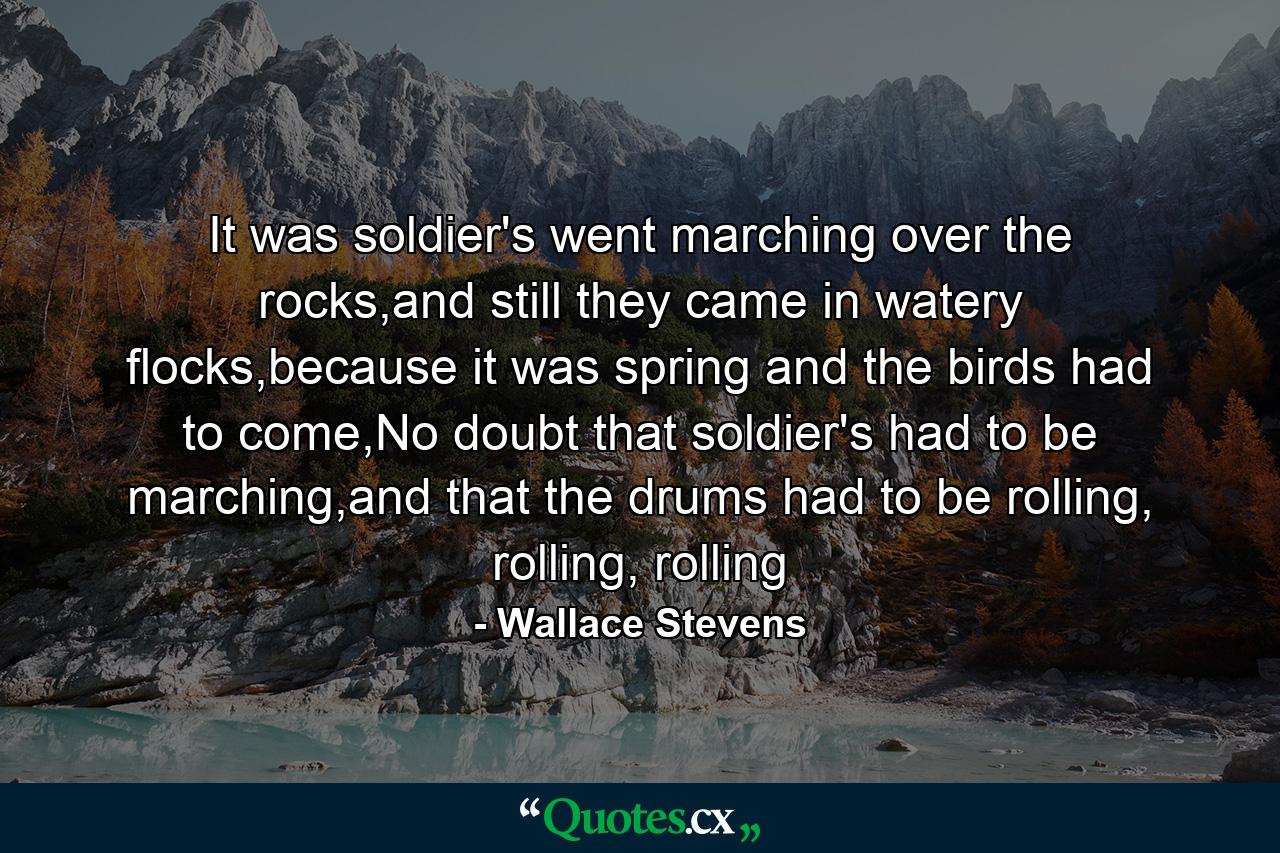 It was soldier's went marching over the rocks,and still they came in watery flocks,because it was spring and the birds had to come,No doubt that soldier's had to be marching,and that the drums had to be rolling, rolling, rolling - Quote by Wallace Stevens