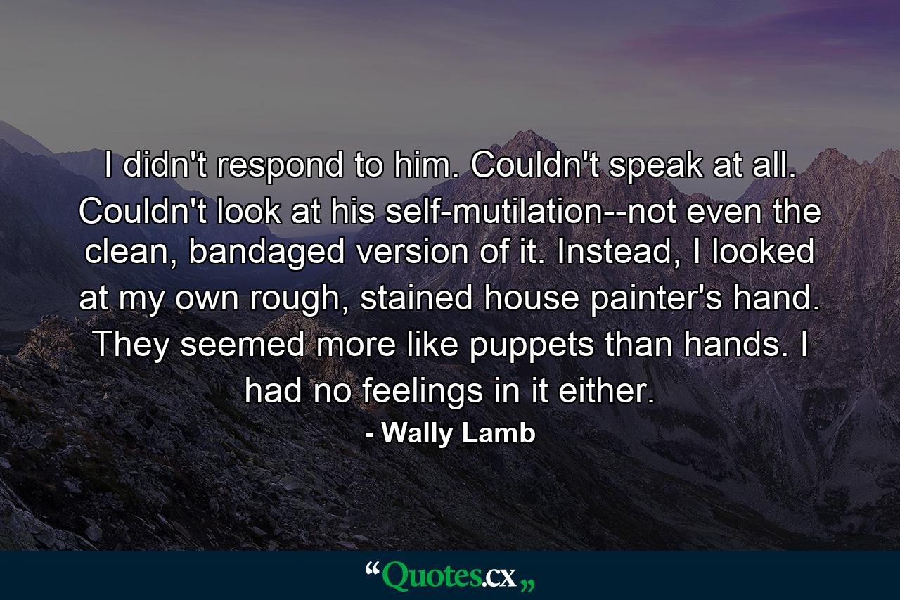 I didn't respond to him. Couldn't speak at all. Couldn't look at his self-mutilation--not even the clean, bandaged version of it. Instead, I looked at my own rough, stained house painter's hand. They seemed more like puppets than hands. I had no feelings in it either. - Quote by Wally Lamb