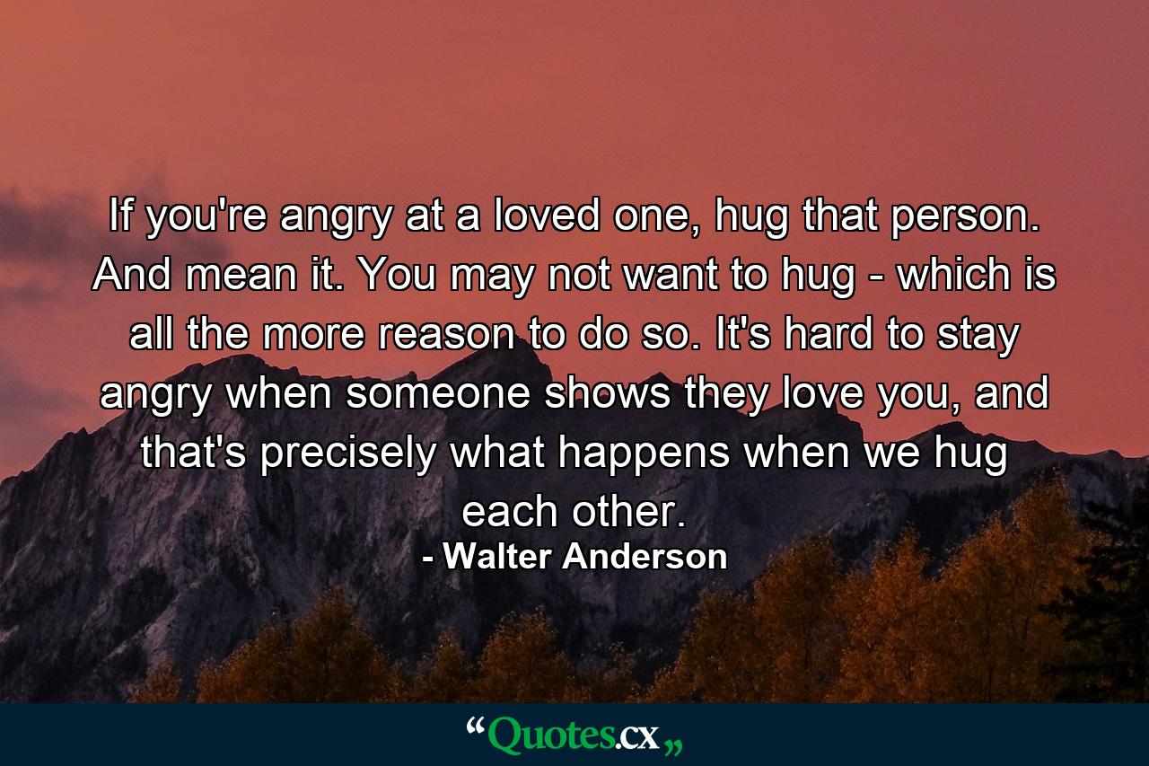 If you're angry at a loved one, hug that person. And mean it. You may not want to hug - which is all the more reason to do so. It's hard to stay angry when someone shows they love you, and that's precisely what happens when we hug each other. - Quote by Walter Anderson