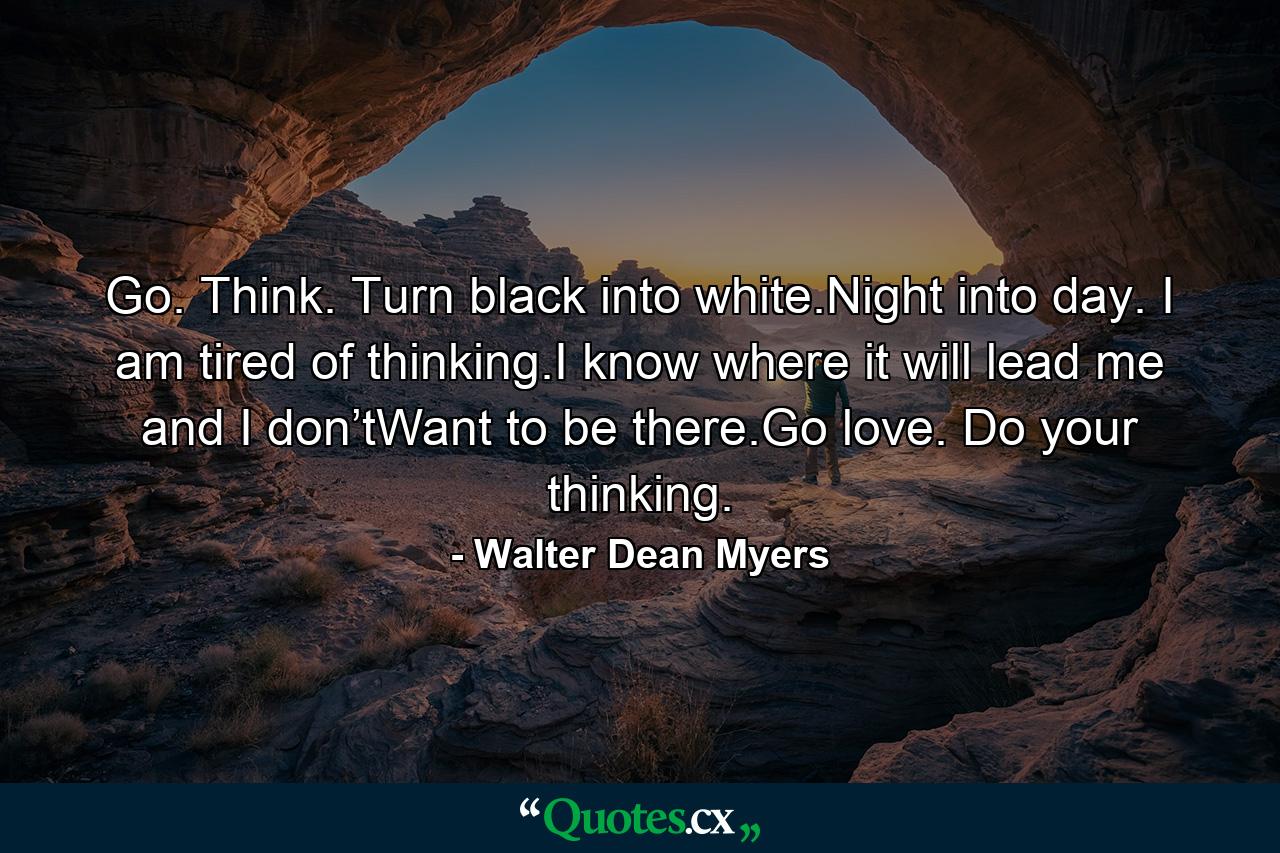 Go. Think. Turn black into white.Night into day. I am tired of thinking.I know where it will lead me and I don’tWant to be there.Go love. Do your thinking. - Quote by Walter Dean Myers