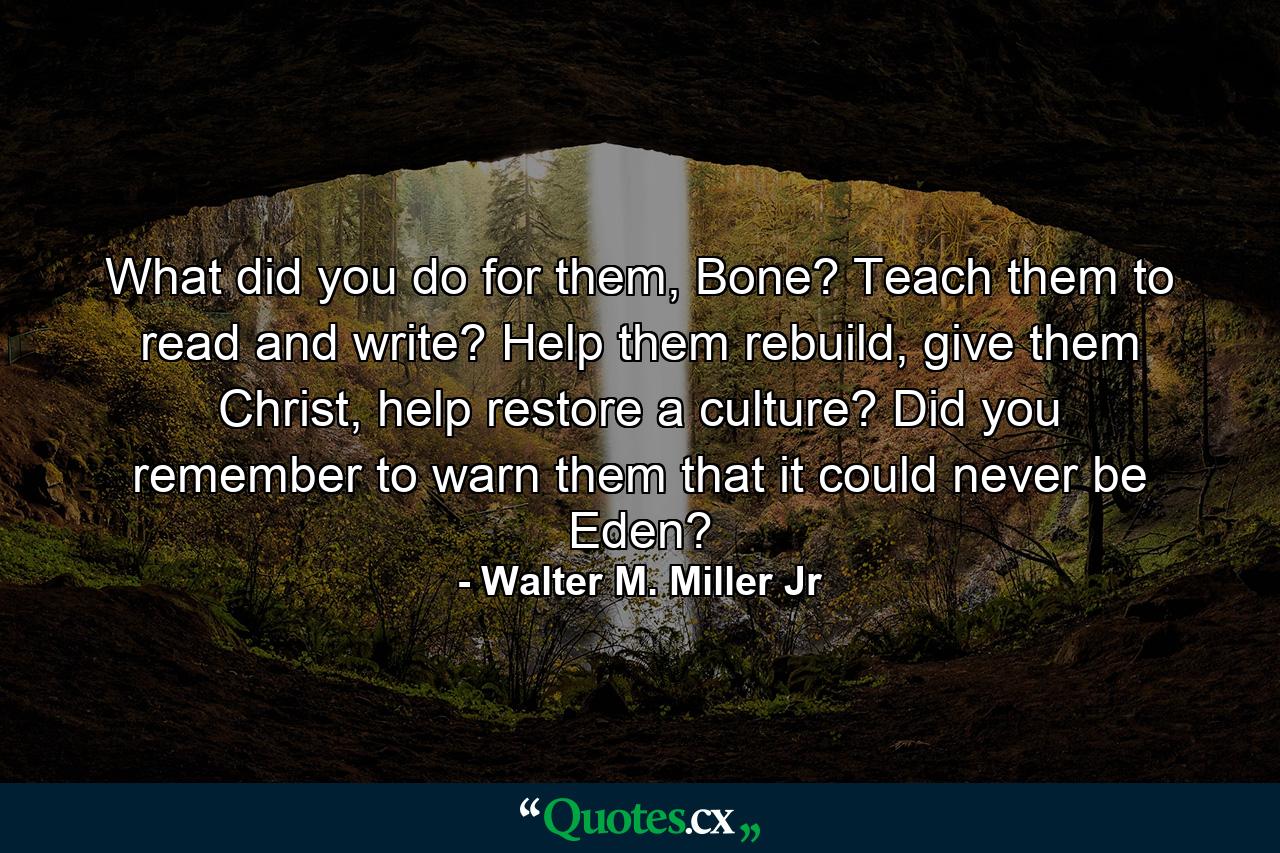 What did you do for them, Bone? Teach them to read and write? Help them rebuild, give them Christ, help restore a culture? Did you remember to warn them that it could never be Eden? - Quote by Walter M. Miller Jr